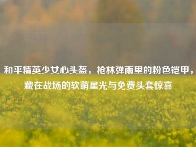 和平精英少女心头盔，枪林弹雨里的粉色铠甲，藏在战场的软萌星光与免费头套惊喜