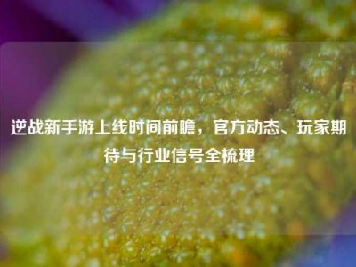 逆战新手游上线时间前瞻，官方动态、玩家期待与行业信号全梳理
