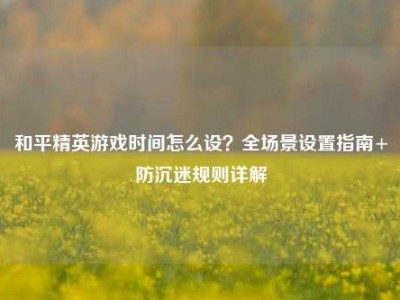和平精英游戏时间怎么设？全场景设置指南+防沉迷规则详解