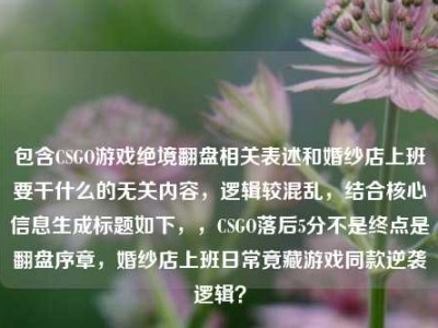 包含CSGO游戏绝境翻盘相关表述和婚纱店上班要干什么的无关内容，逻辑较混乱，结合核心信息生成标题如下，，CSGO落后5分不是终点是翻盘序章，婚纱店上班日常竟藏游戏同款逆袭逻辑？