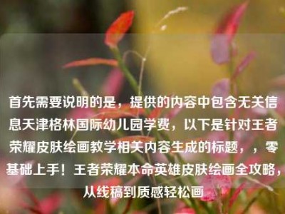 首先需要说明的是，提供的内容中包含无关信息天津格林国际幼儿园学费，以下是针对王者荣耀皮肤绘画教学相关内容生成的标题，，零基础上手！王者荣耀本命英雄皮肤绘画全攻略，从线稿到质感轻松画