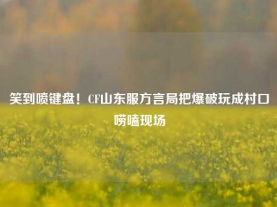笑到喷键盘！CF山东服方言局把爆破玩成村口唠嗑现场