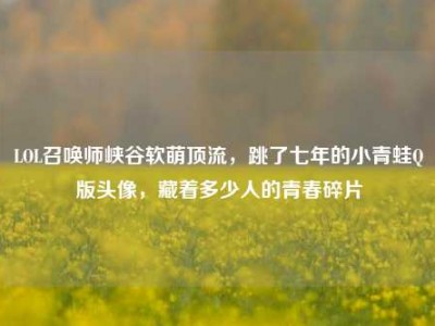 LOL召唤师峡谷软萌顶流，跳了七年的小青蛙Q版头像，藏着多少人的青春碎片