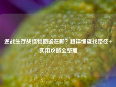 逆战生存战怪物图鉴在哪？超详细查找路径+实用攻略全整理