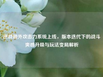 逆战额外攻击力系统上线，版本迭代下的战斗爽感升级与玩法变局解析