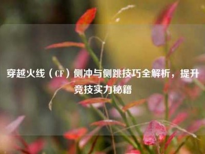 穿越火线（CF）侧冲与侧跳技巧全解析，提升竞技实力秘籍