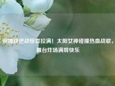 谢娜跳逆战惊喜拉满！太阳女神碰撞热血战歌，舞台炸场满屏快乐
