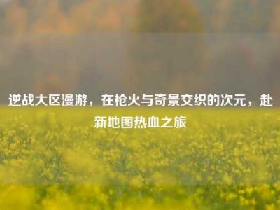 逆战大区漫游，在枪火与奇景交织的次元，赴新地图热血之旅