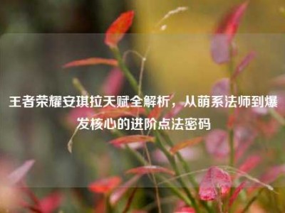 王者荣耀安琪拉天赋全解析，从萌系法师到爆发核心的进阶点法密码