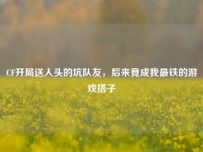 CF开局送人头的坑队友，后来竟成我最铁的游戏搭子