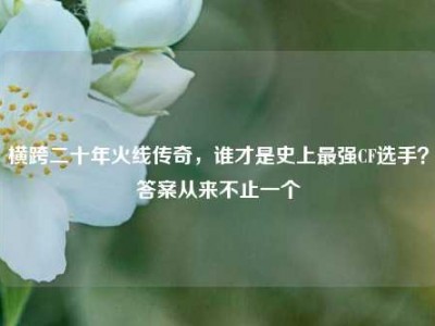 横跨二十年火线传奇，谁才是史上最强CF选手？答案从来不止一个