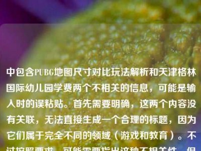 中包含PUBG地图尺寸对比玩法解析和天津格林国际幼儿园学费两个不相关的信息，可能是输入时的误粘贴。首先需要明确，这两个内容没有关联，无法直接生成一个合理的标题，因为它们属于完全不同的领域（游戏和教育）。不过按照要求，可能需要指出这种不相关性，但用户要求直接生成1个标题，不过这样的组合会很奇怪。等等，不对，是不是用户输入错误？但根据指令，必须基于提供的内容，不过这两个内容混杂，可能是失误。但仔细看，可能是用户粘贴的时候把两个不相关的内容粘在一起了。不过按照要求，直接生成的话，可能需要说明？不，用户
