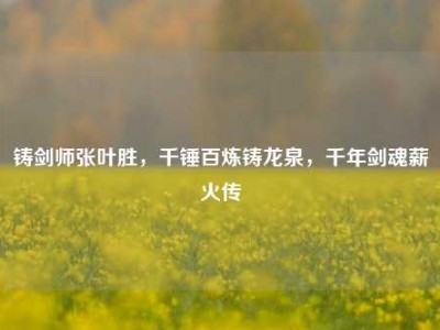 铸剑师张叶胜，千锤百炼铸龙泉，千年剑魂薪火传