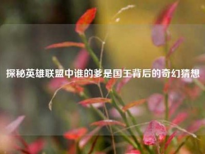 探秘英雄联盟中谁的爹是国王背后的奇幻猜想