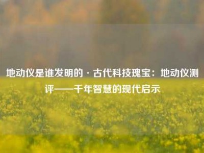 地动仪是谁发明的·古代科技瑰宝：地动仪测评——千年智慧的现代启示