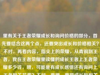 里有关于王者荣耀成长和询问价格的部分，首先要结合这两个点，还要突出成长和价格相关？不对，再看内容，指尖上的荣耀，从青铜到王者，我在王者荣耀里读懂的成长王者上王者荣耀多少钱，哦，可能是有成长感悟还有询问上王者相关花费？不对，再理，要把成长和相关疑问结合？不对，再看，用户要一个标题，得涵盖内容里的成长和关于王者荣耀的花费疑问？不对，再看原内容，可能是有点语句重复，成长王者上王者荣耀多少钱可能是打错？应该是从青铜到王者的成长，还有询问上王者或者相关花费？不对，再提炼，要自然，比如指尖荣耀，从青铜到王者