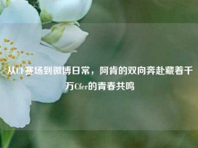 从CF赛场到微博日常，阿肯的双向奔赴藏着千万Cfer的青春共鸣