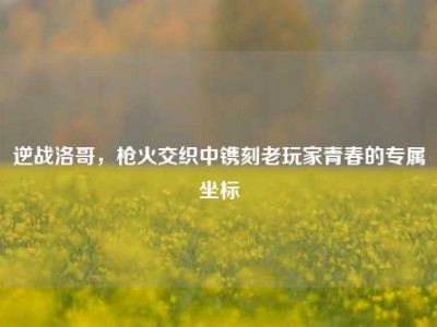 逆战洛哥，枪火交织中镌刻老玩家青春的专属坐标