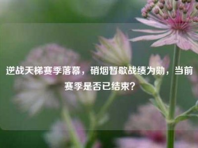 逆战天梯赛季落幕，硝烟暂歇战绩为勋，当前赛季是否已结束？