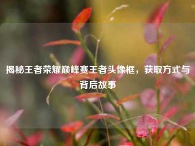 揭秘王者荣耀巅峰赛王者头像框，获取方式与背后故事