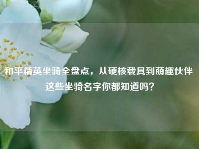 和平精英坐骑全盘点，从硬核载具到萌趣伙伴 这些坐骑名字你都知道吗？