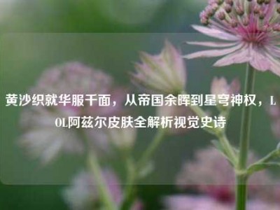 黄沙织就华服千面，从帝国余晖到星穹神权，LOL阿兹尔皮肤全解析视觉史诗