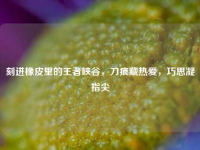 刻进橡皮里的王者峡谷，刀痕藏热爱，巧思凝指尖