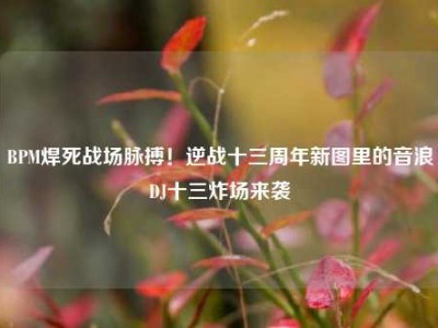BPM焊死战场脉搏！逆战十三周年新图里的音浪DJ十三炸场来袭