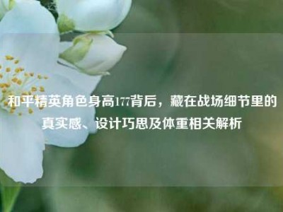 和平精英角色身高177背后，藏在战场细节里的真实感、设计巧思及体重相关解析