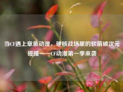 当CF遇上章鱼动漫，硬核战场里的软萌破次元碰撞——CF动漫第一季来袭