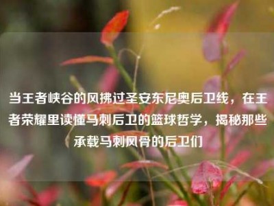 当王者峡谷的风拂过圣安东尼奥后卫线，在王者荣耀里读懂马刺后卫的篮球哲学，揭秘那些承载马刺风骨的后卫们