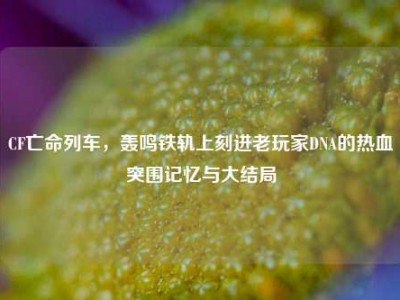 CF亡命列车，轰鸣铁轨上刻进老玩家DNA的热血突围记忆与大结局