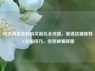 和平精英皮肤购买避坑全攻略，靠谱店铺推荐+选购技巧，告别被骗踩雷
