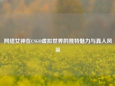 网络女神在CSGO虚拟世界的独特魅力与真人风采