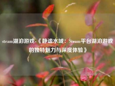 steam湖泊游戏-《静谧水域：Steam平台湖泊游戏的独特魅力与深度体验》