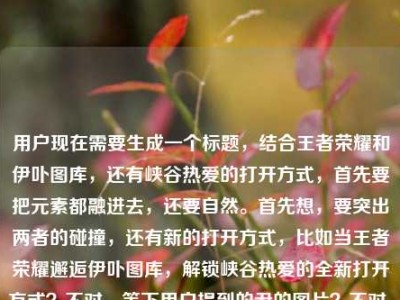 用户现在需要生成一个标题，结合王者荣耀和伊卟图库，还有峡谷热爱的打开方式，首先要把元素都融进去，还要自然。首先想，要突出两者的碰撞，还有新的打开方式，比如当王者荣耀邂逅伊卟图库，解锁峡谷热爱的全新打开方式？不对，等下用户提到的尹的图片？不对，看原文是王者荣耀尹的图片？哦不对，可能是输入的小问题？不对，再看，原文是当王者荣耀遇见伊卟图库，峡谷热爱的另一种打开方式王者荣耀尹的图片，哦，可能是打错？不对，不对，再理，核心是王者荣耀和伊卟图库结合，是峡谷热爱的另一种打开方式，还有相关图片？不对，要准确，