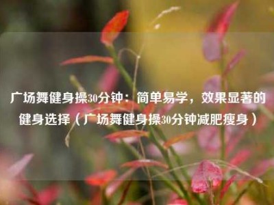 广场舞健身操30分钟：简单易学，效果显著的健身选择（广场舞健身操30分钟减肥瘦身）