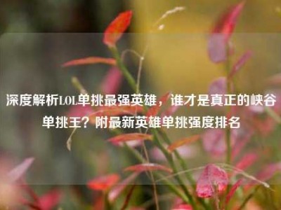 深度解析LOL单挑最强英雄，谁才是真正的峡谷单挑王？附最新英雄单挑强度排名