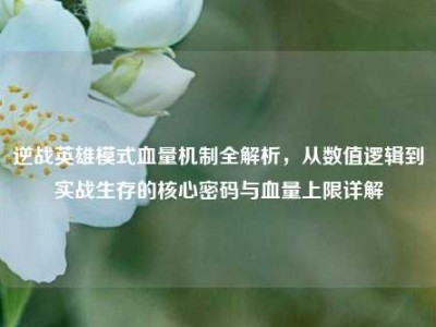 逆战英雄模式血量机制全解析，从数值逻辑到实战生存的核心密码与血量上限详解