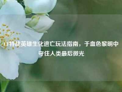 CF特战英雄生化逃亡玩法指南，于血色黎明中守住人类最后微光