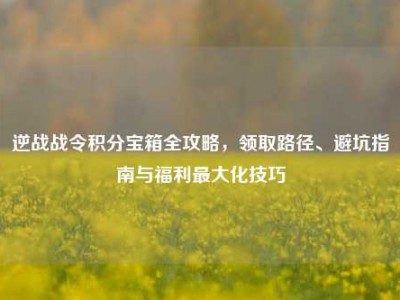 逆战战令积分宝箱全攻略，领取路径、避坑指南与福利最大化技巧