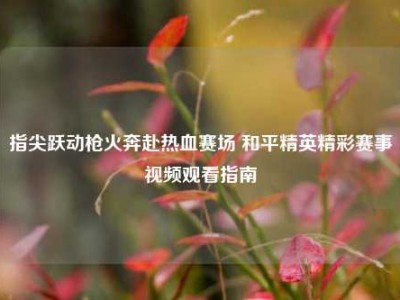 指尖跃动枪火奔赴热血赛场 和平精英精彩赛事视频观看指南