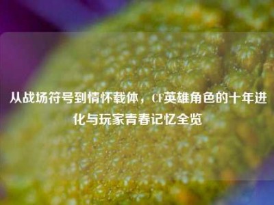 从战场符号到情怀载体，CF英雄角色的十年进化与玩家青春记忆全览