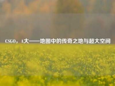 CSGO，A大——地图中的传奇之地与超大空间