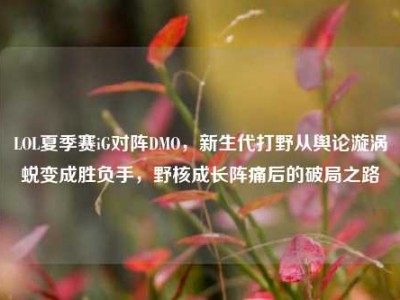 LOL夏季赛iG对阵DMO，新生代打野从舆论漩涡蜕变成胜负手，野核成长阵痛后的破局之路