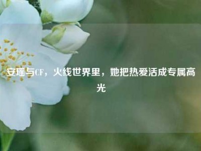 安瑶与CF，火线世界里，她把热爱活成专属高光