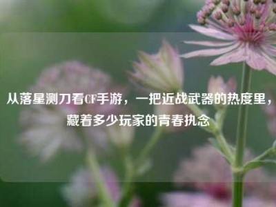 从落星测刀看CF手游，一把近战武器的热度里，藏着多少玩家的青春执念
