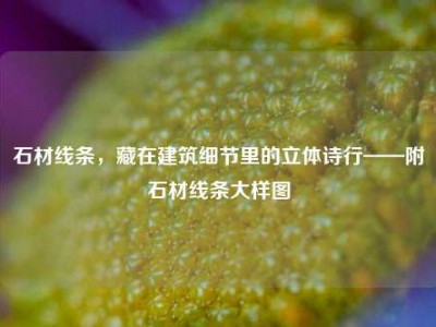 石材线条，藏在建筑细节里的立体诗行——附石材线条大样图