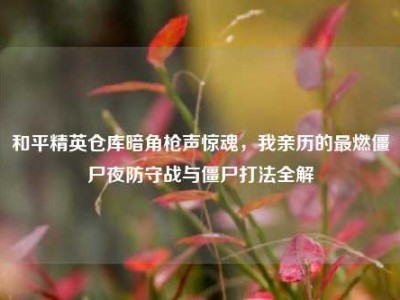 和平精英仓库暗角枪声惊魂，我亲历的最燃僵尸夜防守战与僵尸打法全解
