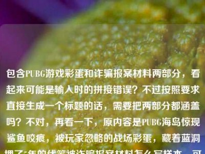 包含PUBG游戏彩蛋和诈骗报案材料两部分，看起来可能是输入时的拼接错误？不过按照要求直接生成一个标题的话，需要把两部分都涵盖吗？不对，再看一下，原内容是PUBG海岛惊现鲨鱼咬痕，被玩家忽略的战场彩蛋，藏着蓝洞埋了5年的伏笔被诈骗报案材料怎么写样本，可能是用户不小心把两个内容粘在一起了？但要求是根据提供的内容生成1个标题，那得尽量涵盖？不对，不对，再仔细看，会不会是输入错误？不过不管怎样，按照要求，直接生成一个标题，那试试整合？不对，等下，会不会是用户粘贴的时候把两个问题混了？但题目说根据提供的内